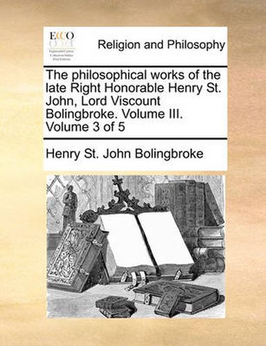 The Philosophical Works of the Late Right Honorable Henry St. John, Lord Viscount Bolingbroke. Volume III. Volume 3 of 5