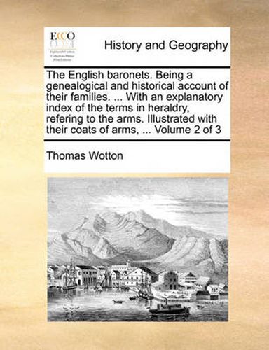 Cover image for The English Baronets. Being a Genealogical and Historical Account of Their Families. ... with an Explanatory Index of the Terms in Heraldry, Refering to the Arms. Illustrated with Their Coats of Arms, ... Volume 2 of 3