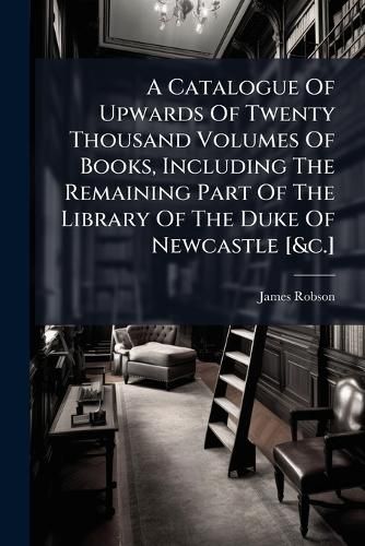 Cover image for A Catalogue of Upwards of Twenty Thousand Volumes of Books, Including the Remaining Part of the Library of the Duke of Newcastle [&C.].