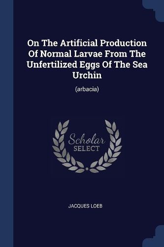 Cover image for On the Artificial Production of Normal Larvae from the Unfertilized Eggs of the Sea Urchin: (arbacia)