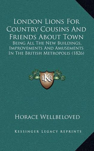 Cover image for London Lions for Country Cousins and Friends about Town: Being All the New Buildings, Improvements and Amusements in the British Metropolis (1826)