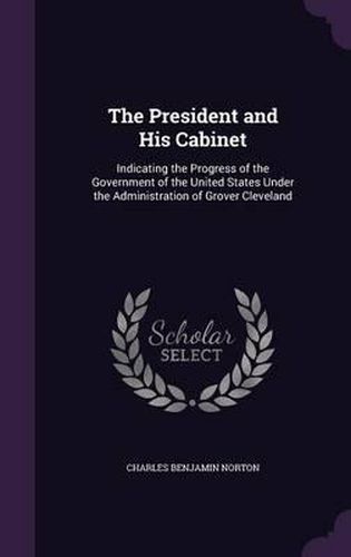 Cover image for The President and His Cabinet: Indicating the Progress of the Government of the United States Under the Administration of Grover Cleveland