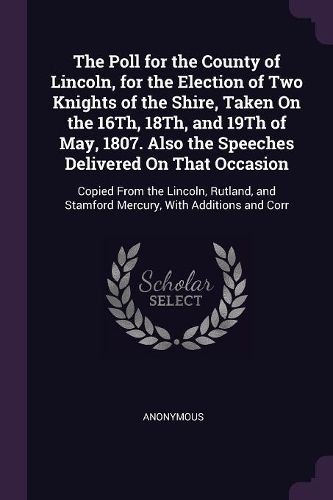 Cover image for The Poll for the County of Lincoln, for the Election of Two Knights of the Shire, Taken On the 16Th, 18Th, and 19Th of May, 1807. Also the Speeches Delivered On That Occasion