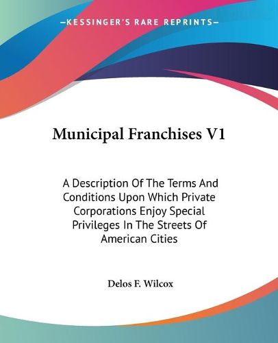 Cover image for Municipal Franchises V1: A Description of the Terms and Conditions Upon Which Private Corporations Enjoy Special Privileges in the Streets of American Cities