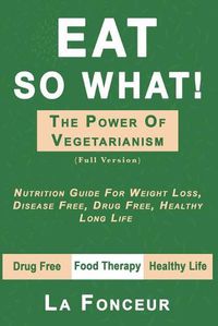 Cover image for Eat So What! the Power of Vegetarianism: Nutrition Guide For Weight Loss, Disease Free, Drug Free, Healthy Long Life (Full Version)