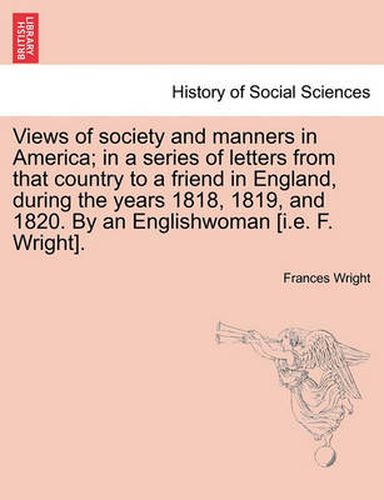 Cover image for Views of Society and Manners in America; In a Series of Letters from That Country to a Friend in England, During the Years 1818, 1819, and 1820. by an Englishwoman [I.E. F. Wright].