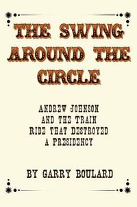 Cover image for The Swing Around the Circle: Andrew Johnson and the Train Ride That Destroyed a Presidency