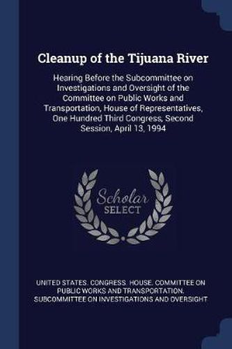Cover image for Cleanup of the Tijuana River: Hearing Before the Subcommittee on Investigations and Oversight of the Committee on Public Works and Transportation, House of Representatives, One Hundred Third Congress, Second Session, April 13, 1994