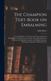 Cover image for The Champion Text-book on Embalming; a Comprehensive Treatise on the Science and Art of Embalming, Giving the Latest and Most Sucessful Methods of Treatment, Including Descriptive and Morbid Anatomy, Physiology, Sanitation, Disinfection, Etc