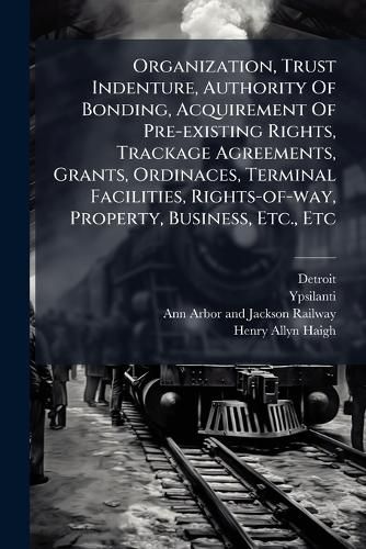 Cover image for Organization, Trust Indenture, Authority Of Bonding, Acquirement Of Pre-existing Rights, Trackage Agreements, Grants, Ordinaces, Terminal Facilities, Rights-of-way, Property, Business, Etc., Etc
