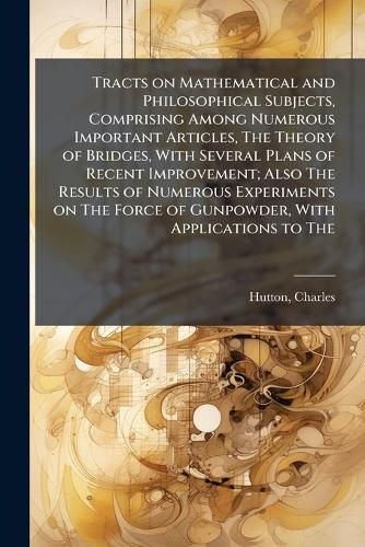 Cover image for Tracts on Mathematical and Philosophical Subjects, Comprising Among Numerous Important Articles, The Theory of Bridges, With Several Plans of Recent Improvement; Also The Results of Numerous Experiments on The Force of Gunpowder, With Applications to The