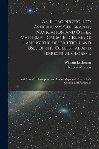 Cover image for An Introduction to Astronomy, Geography, Navigation and Other Mathematical Sciences, Made Easie by the Description and Uses of the Coelestial and Terrestrial Globes ...