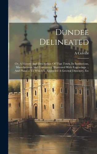 Cover image for Dundee Delineated; Or, A History And Description Of That Town, Its Institutions, Manufactures And Commerce. Illustrated With Engravings ... And Plans ... To Which Is Appended A General Directory, Etc