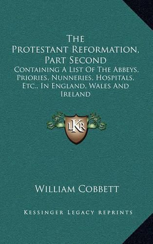 Cover image for The Protestant Reformation, Part Second: Containing a List of the Abbeys, Priories, Nunneries, Hospitals, Etc., in England, Wales and Ireland