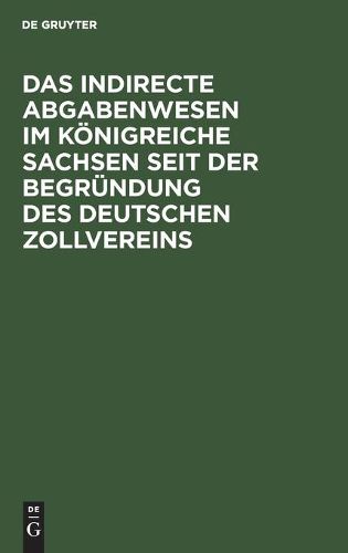 Cover image for Das Indirecte Abgabenwesen Im Koenigreiche Sachsen Seit Der Begrundung Des Deutschen Zollvereins: Denkschrift Der Koeniglich Sachsischen Zoll- Und Steuer-Direction Aus Anlass Ihres Funfzigjahrigen Bestehens Am 1. Januar 1884