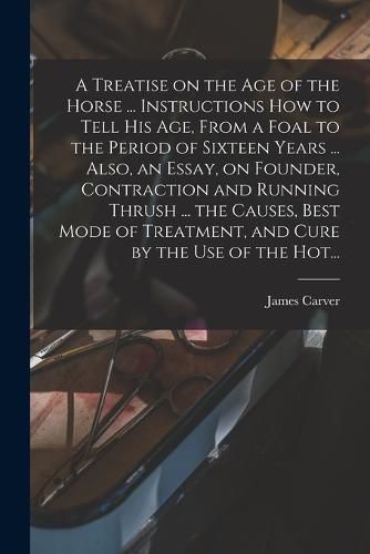 Cover image for A Treatise on the Age of the Horse ... Instructions How to Tell His Age, From a Foal to the Period of Sixteen Years ... Also, an Essay, on Founder, Contraction and Running Thrush ... the Causes, Best Mode of Treatment, and Cure by the Use of the Hot...