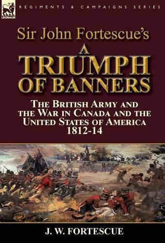 Sir John Fortescue's A Triumph of Banners: the British Army and the War in Canada and the United States of America 1812-14