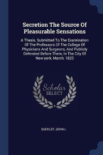 Cover image for Secretion the Source of Pleasurable Sensations: A Thesis, Submitted to the Examination of the Professors of the College of Physicians and Surgeons, and Publicly Defended Before Them, in the City of New-York, March, 1823