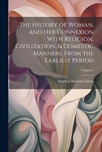 Cover image for The History of Woman, and Her Connexion With Religion, Civilization, & Domestic Manners, From the Earliest Period; Volume 1