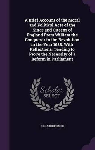 Cover image for A Brief Account of the Moral and Political Acts of the Kings and Queens of England from William the Conqueror to the Revolution in the Year 1688. with Reflections, Tending to Prove the Necessity of a Reform in Parliament