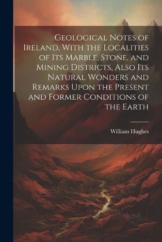 Cover image for Geological Notes of Ireland, With the Localities of Its Marble, Stone, and Mining Districts, Also Its Natural Wonders and Remarks Upon the Present and Former Conditions of the Earth