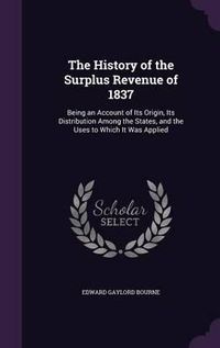 Cover image for The History of the Surplus Revenue of 1837: Being an Account of Its Origin, Its Distribution Among the States, and the Uses to Which It Was Applied