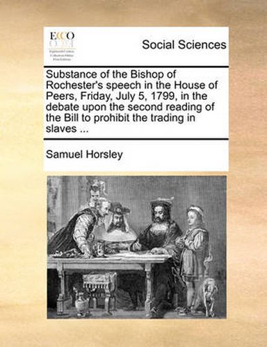 Cover image for Substance of the Bishop of Rochester's Speech in the House of Peers, Friday, July 5, 1799, in the Debate Upon the Second Reading of the Bill to Prohibit the Trading in Slaves ...