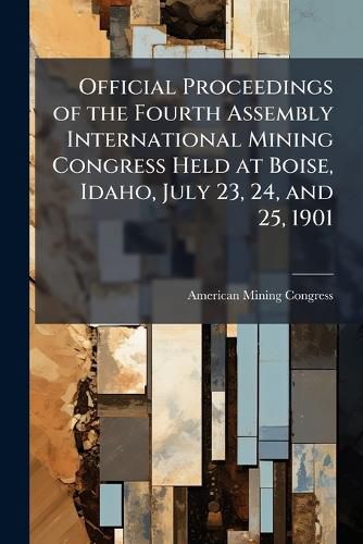 Cover image for Official Proceedings of the Fourth Assembly International Mining Congress Held at Boise, Idaho, July 23, 24, and 25, 1901 ...