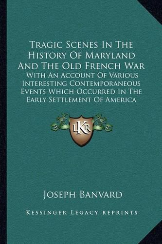 Tragic Scenes in the History of Maryland and the Old French War: With an Account of Various Interesting Contemporaneous Events Which Occurred in the Early Settlement of America