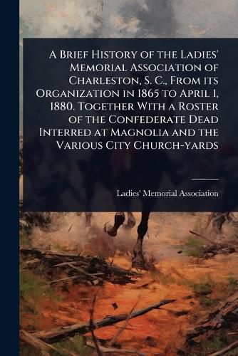 Cover image for A Brief History of the Ladies' Memorial Association of Charleston, S. C., From its Organization in 1865 to April 1, 1880. Together With a Roster of the Confederate Dead Interred at Magnolia and the Various City Church-yards