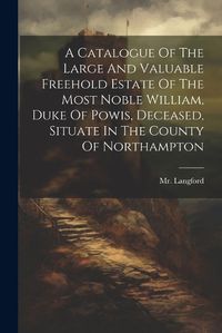 Cover image for A Catalogue Of The Large And Valuable Freehold Estate Of The Most Noble William, Duke Of Powis, Deceased, Situate In The County Of Northampton