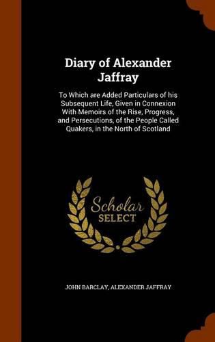 Diary of Alexander Jaffray: To Which Are Added Particulars of His Subsequent Life, Given in Connexion with Memoirs of the Rise, Progress, and Persecutions, of the People Called Quakers, in the North of Scotland