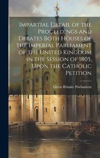 Cover image for Impartial Detail of the Proceedings and Debates Both Houses of the Imperial Parliament of the United Kingdom in the Session of 1805, Upon the Catholic Petition