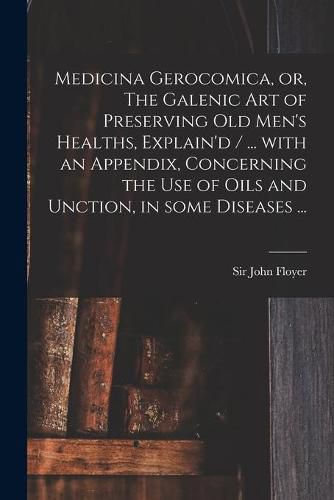 Medicina Gerocomica, or, The Galenic Art of Preserving Old Men's Healths, Explain'd / ... With an Appendix, Concerning the Use of Oils and Unction, in Some Diseases ...