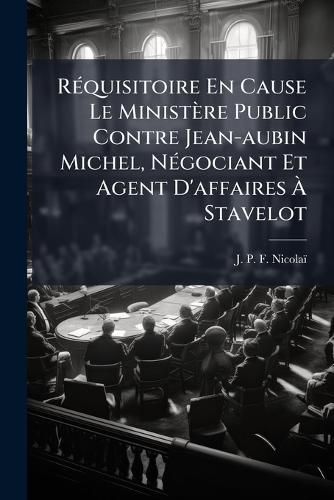 Cover image for Requisitoire En Cause Le Ministere Public Contre Jean-aubin Michel, Negociant Et Agent D'affaires A Stavelot