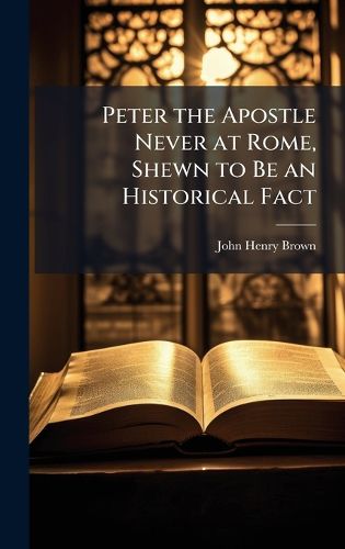 Cover image for Peter the Apostle Never at Rome, Shewn to Be an Historical Fact