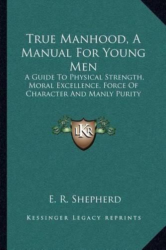 True Manhood, a Manual for Young Men: A Guide to Physical Strength, Moral Excellence, Force of Character and Manly Purity