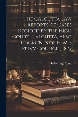 Cover image for The Calcutta Law Reports of Cases Decided by the High Court, Calcutta, Also Judgments of H. M.'s Privy Council, 1877