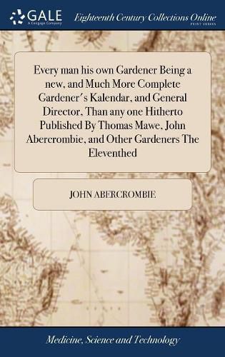 Every man his own Gardener Being a new, and Much More Complete Gardener's Kalendar, and General Director, Than any one Hitherto Published By Thomas Mawe, John Abercrombie, and Other Gardeners The Eleventhed