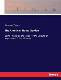 Cover image for The American Home Garden: Being Principles and Rules for the Culture of Vegetables, Fruits, Flowers...