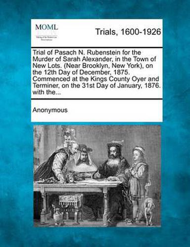 Cover image for Trial of Pasach N. Rubenstein for the Murder of Sarah Alexander, in the Town of New Lots. (Near Brooklyn, New York), on the 12th Day of December, 1875. Commenced at the Kings County Oyer and Terminer, on the 31st Day of January, 1876. with The...