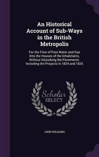 An Historical Account of Sub-Ways in the British Metropolis: For the Flow of Pure Water and Gas Into the Houses of the Inhabitants, Without Disturbing the Pavements: Including the Projects in 1824 and 1825