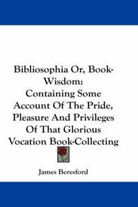 Cover image for Bibliosophia Or, Book-Wisdom: Containing Some Account of the Pride, Pleasure and Privileges of That Glorious Vocation Book-Collecting