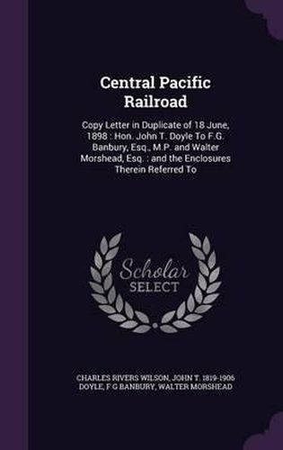 Central Pacific Railroad: Copy Letter in Duplicate of 18 June, 1898: Hon. John T. Doyle to F.G. Banbury, Esq., M.P. and Walter Morshead, Esq.: And the Enclosures Therein Referred to