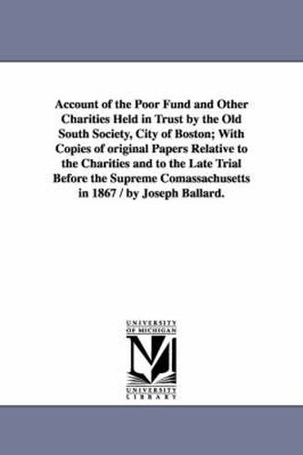 Cover image for Account of the Poor Fund and Other Charities Held in Trust by the Old South Society, City of Boston; With Copies of original Papers Relative to the Charities and to the Late Trial Before the Supreme Comassachusetts in 1867 / by Joseph Ballard.