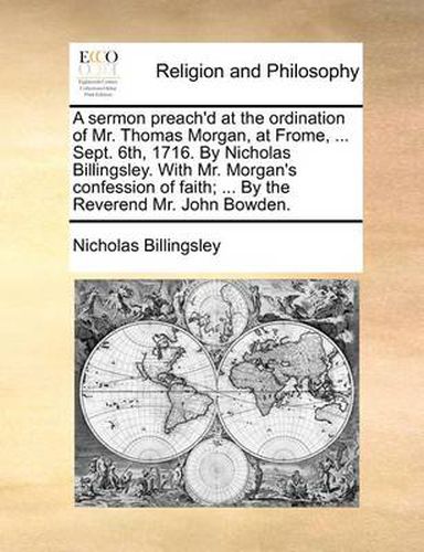 Cover image for A Sermon Preach'd at the Ordination of Mr. Thomas Morgan, at Frome, ... Sept. 6th, 1716. by Nicholas Billingsley. with Mr. Morgan's Confession of Faith; ... by the Reverend Mr. John Bowden.