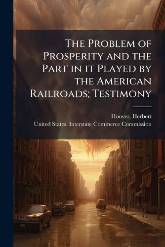 Cover image for The Problem of Prosperity and the Part in It Played by the American Railroads; Testimony