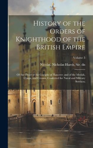 Cover image for History of the Orders of Knighthood of the British Empire; of the Order of the Guelphs of Hanover; and of the Medals, Clasps, and Crosses, Conferred for Naval and Military Services;; Volume 3