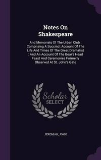 Cover image for Notes on Shakespeare: And Memorials of the Urban Club: Comprising a Succinct Account of the Life and Times of the Great Dramatist: And an Account of the Boar's Head Feast and Ceremonies Formerly Observed at St. John's Gate