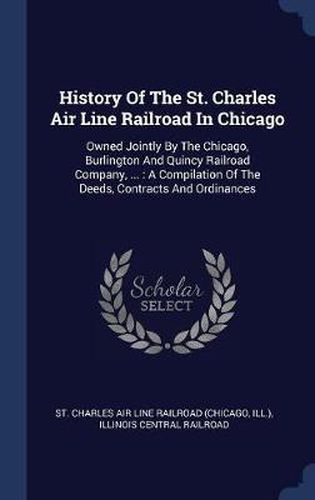 Cover image for History of the St. Charles Air Line Railroad in Chicago: Owned Jointly by the Chicago, Burlington and Quincy Railroad Company, ...: A Compilation of the Deeds, Contracts and Ordinances